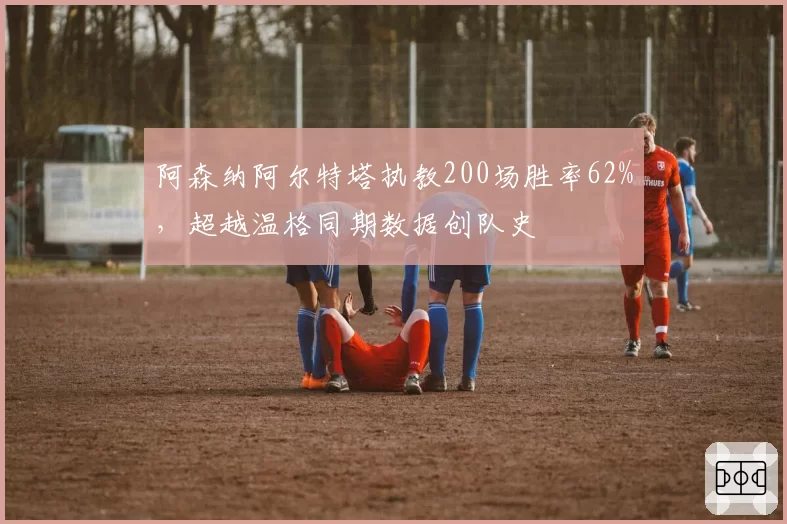 阿森纳阿尔特塔执教200场胜率62%，超越温格同期数据创队史