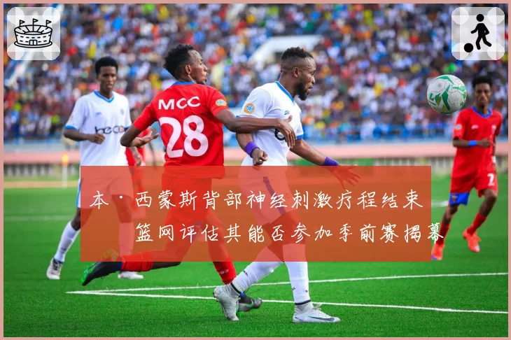 本·西蒙斯背部神经刺激疗程结束,篮网评估其能否参加季前赛揭幕战