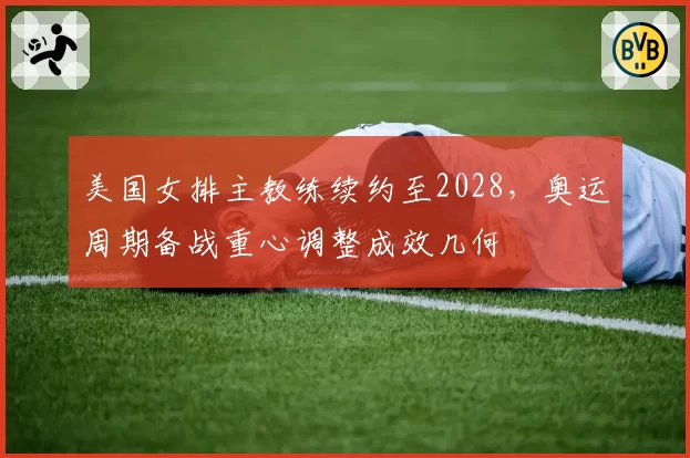 美国女排主教练续约至2028，奥运周期备战重心调整成效几何