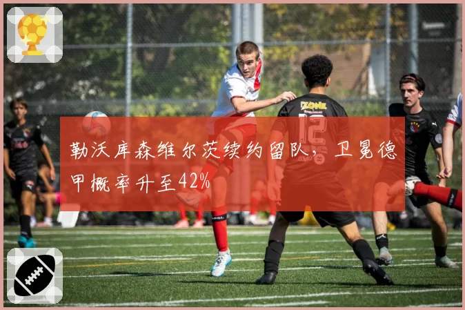 勒沃库森维尔茨续约留队，卫冕德甲概率升至42%