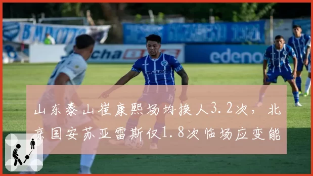 山东泰山崔康熙场均换人3.2次,北京国安苏亚雷斯仅1.8次临场应变能力对比