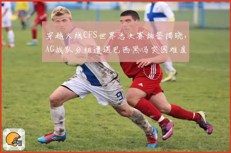 穿越火线CFS世界总决赛抽签揭晓，AG战队分组遭遇巴西黑马突围难度升级