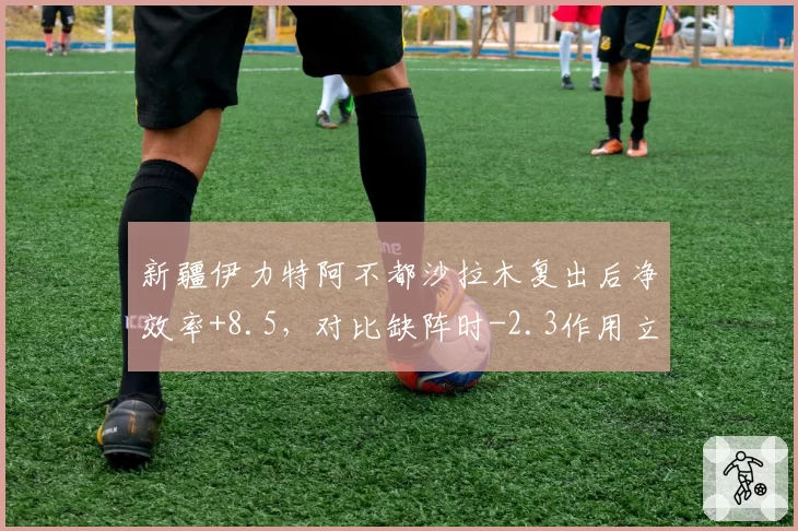 新疆伊力特阿不都沙拉木复出后净效率+8.5，对比缺阵时-2.3作用立竿见影