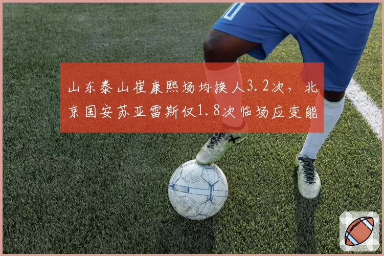 山东泰山崔康熙场均换人3.2次,北京国安苏亚雷斯仅1.8次临场应变能力对比