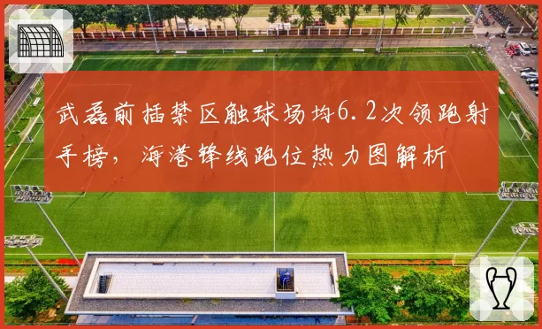武磊前插禁区触球场均6.2次领跑射手榜,海港锋线跑位热力图解析