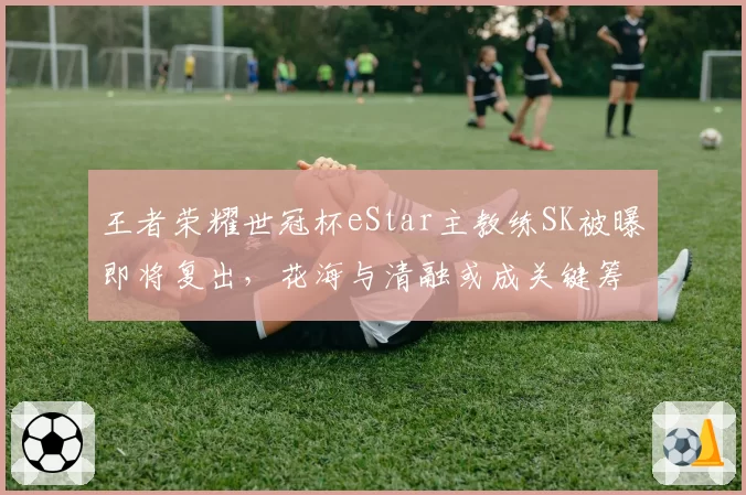 王者荣耀世冠杯eStar主教练SK被曝即将复出，花海与清融或成关键筹码