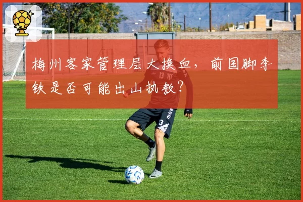 梅州客家管理层大换血,前国脚李铁是否可能出山执教?