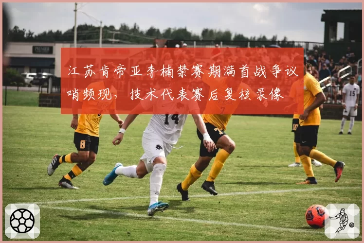 江苏肯帝亚李楠禁赛期满首战争议哨频现，技术代表赛后复核录像