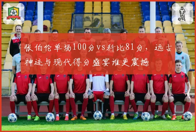 张伯伦单场100分vs科比81分,远古神迹与现代得分盛宴谁更震撼