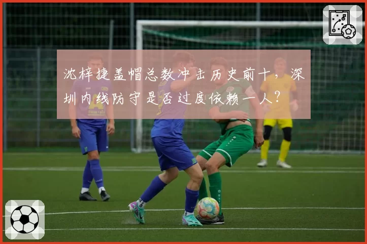 沈梓捷盖帽总数冲击历史前十,深圳内线防守是否过度依赖一人?