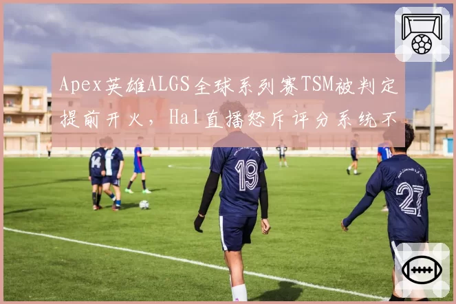 Apex英雄ALGS全球系列赛TSM被判定提前开火，Hal直播怒斥评分系统不公