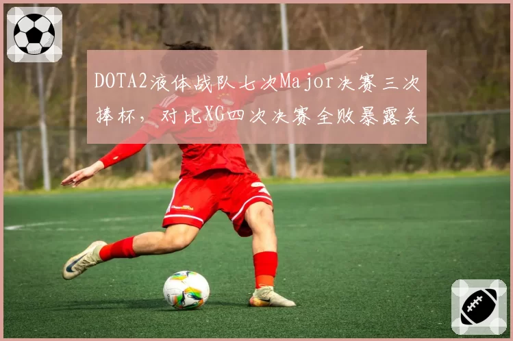 DOTA2液体战队七次Major决赛三次捧杯,对比XG四次决赛全败暴露关键局心态短板