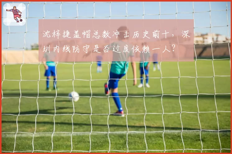 沈梓捷盖帽总数冲击历史前十,深圳内线防守是否过度依赖一人?