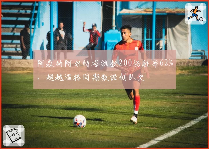 阿森纳阿尔特塔执教200场胜率62%，超越温格同期数据创队史