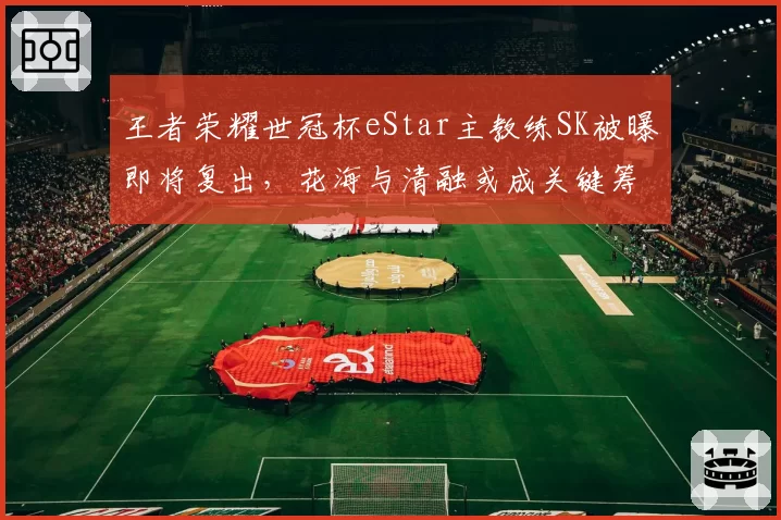 王者荣耀世冠杯eStar主教练SK被曝即将复出，花海与清融或成关键筹码