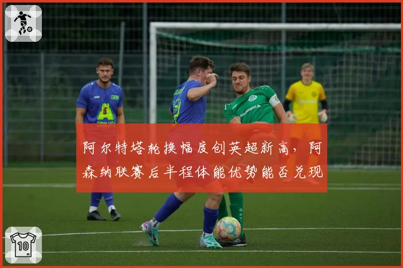 阿尔特塔轮换幅度创英超新高，阿森纳联赛后半程体能优势能否兑现？