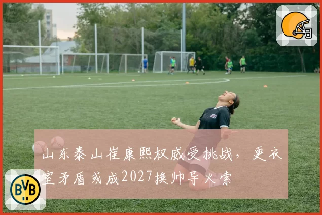 山东泰山崔康熙权威受挑战,更衣室矛盾或成2027换帅导火索