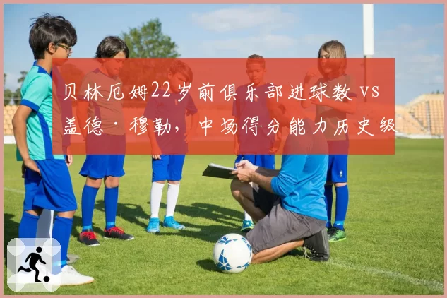 贝林厄姆22岁前俱乐部进球数 vs 盖德·穆勒,中场得分能力历史级对话