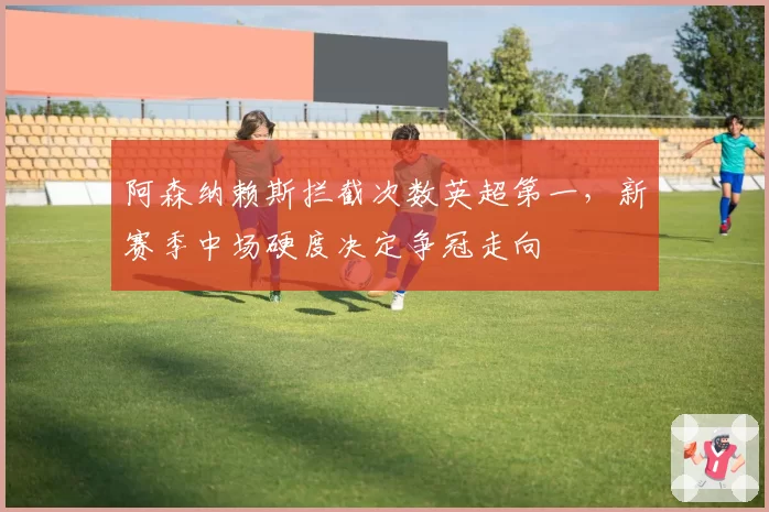 阿森纳赖斯拦截次数英超第一，新赛季中场硬度决定争冠走向