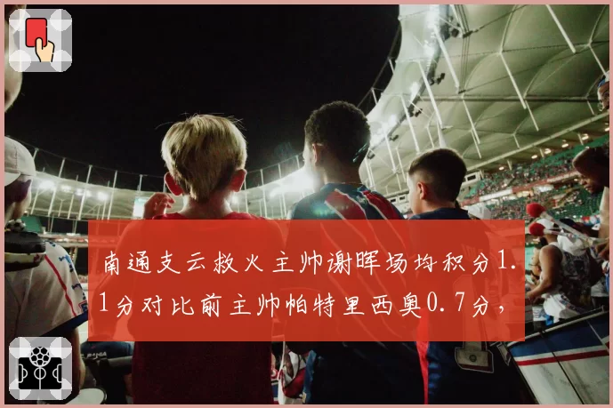 南通支云救火主帅谢晖场均积分1.1分对比前主帅帕特里西奥0.7分,保级换帅立竿见影__br_