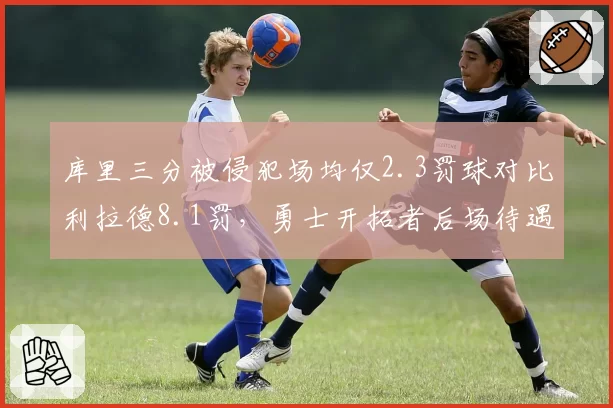 库里三分被侵犯场均仅2.3罚球对比利拉德8.1罚，勇士开拓者后场待遇分歧