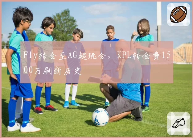 Fly转会至AG超玩会，KPL转会费1500万刷新历史