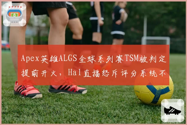 Apex英雄ALGS全球系列赛TSM被判定提前开火,Hal直播怒斥评分系统不公