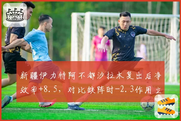新疆伊力特阿不都沙拉木复出后净效率+8.5，对比缺阵时-2.3作用立竿见影