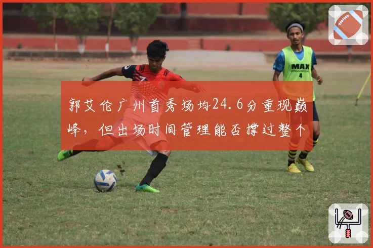 郭艾伦广州首秀场均24.6分重现巅峰,但出场时间管理能否撑过整个常规赛?