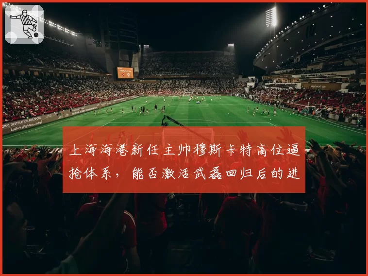 上海海港新任主帅穆斯卡特高位逼抢体系,能否激活武磊回归后的进攻效率?