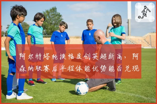 阿尔特塔轮换幅度创英超新高，阿森纳联赛后半程体能优势能否兑现？