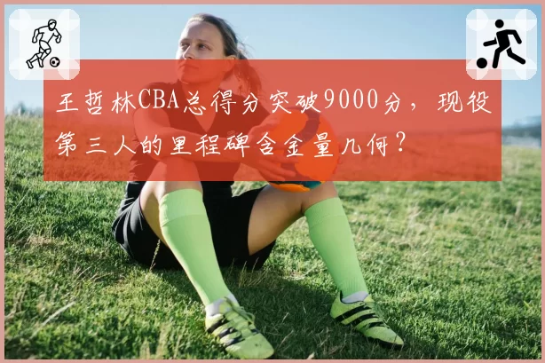 王哲林CBA总得分突破9000分，现役第三人的里程碑含金量几何？