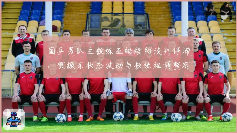 国乒男队主教练王皓续约谈判停滞,樊振东状态波动与教练组调整有关