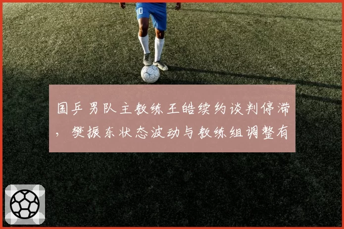 国乒男队主教练王皓续约谈判停滞,樊振东状态波动与教练组调整有关