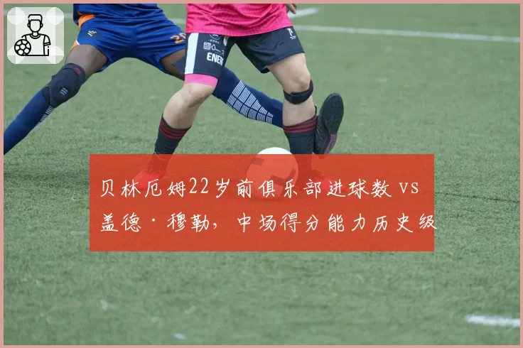 贝林厄姆22岁前俱乐部进球数 vs 盖德·穆勒,中场得分能力历史级对话