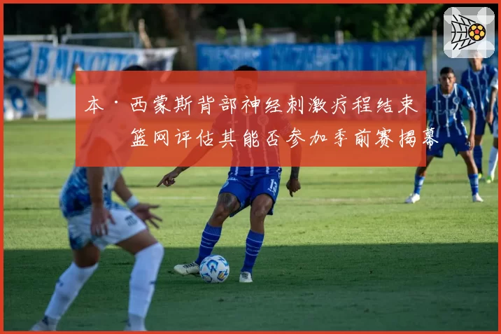本·西蒙斯背部神经刺激疗程结束，篮网评估其能否参加季前赛揭幕战