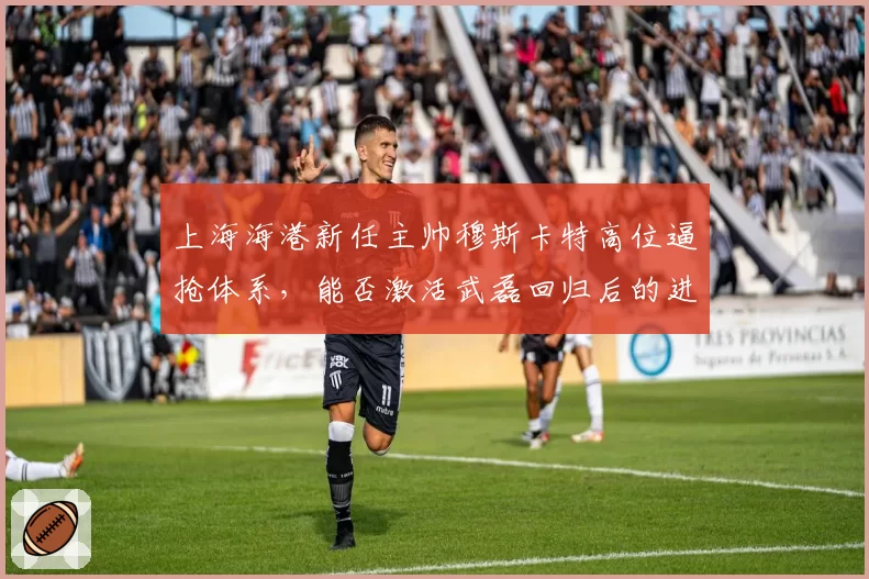 上海海港新任主帅穆斯卡特高位逼抢体系,能否激活武磊回归后的进攻效率?