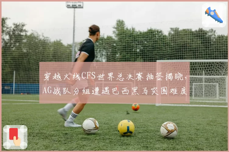 穿越火线CFS世界总决赛抽签揭晓，AG战队分组遭遇巴西黑马突围难度升级