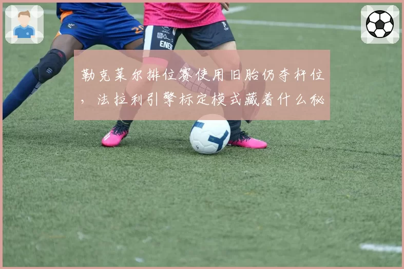 勒克莱尔排位赛使用旧胎仍夺杆位,法拉利引擎标定模式藏着什么秘密?