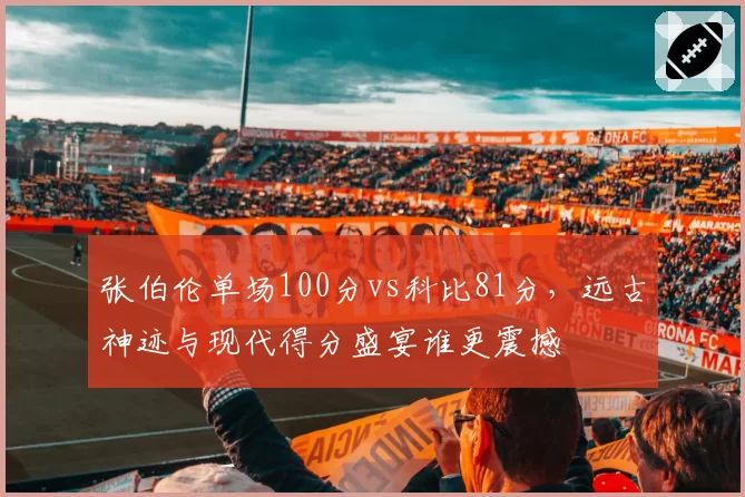 张伯伦单场100分vs科比81分,远古神迹与现代得分盛宴谁更震撼