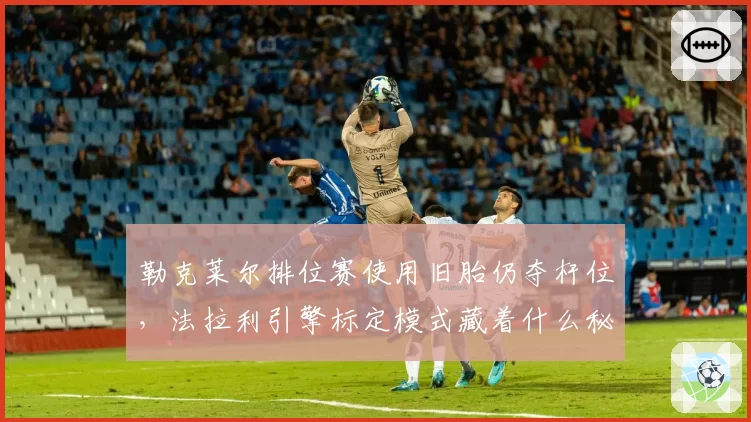 勒克莱尔排位赛使用旧胎仍夺杆位,法拉利引擎标定模式藏着什么秘密?