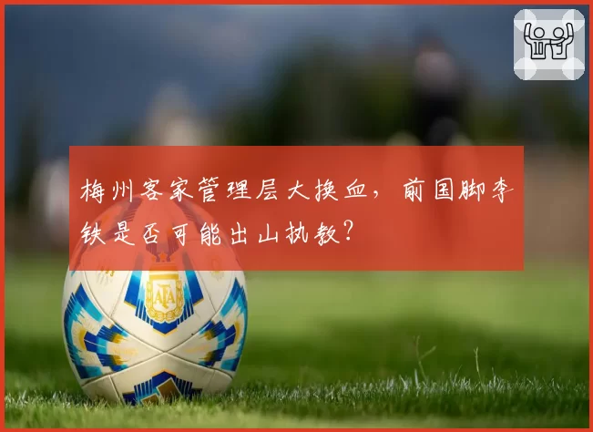 梅州客家管理层大换血,前国脚李铁是否可能出山执教?