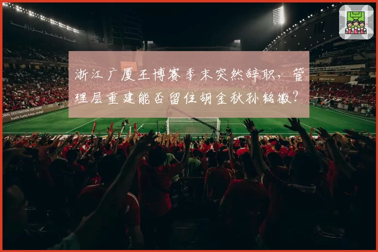 浙江广厦王博赛季末突然辞职,管理层重建能否留住胡金秋孙铭徽?